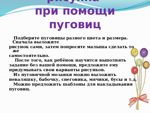 Выкладывание рисунка  при помощи пуговиц  Подберите пуговицы разного цвета и размера. Сначала выложите рисунок сами, затем попросите малыша сделать то же самостоятельно.  После того, как ребёнок научится выполнять задание без вашей помощи, предложите ему придумывать свои варианты рисунков.  Из пуговичной мозаики можно выложить неваляшку, бабочку, снеговика, мячики, бусы и т.д.  Можно предложить шаблоны для накладывания пуговиц.     