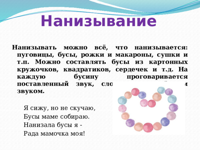 Нанизывание Нанизывать можно всё, что нанизывается: пуговицы, бусы, рожки и макароны, сушки и т.п. Можно составлять бусы из картонных кружочков, квадратиков, сердечек и т.д. На каждую бусину проговаривается поставленный звук, слог с определённым звуком.  Я сижу, но не скучаю,  Бусы маме собираю.  Нанизала бусы я -  Рада мамочка моя!  