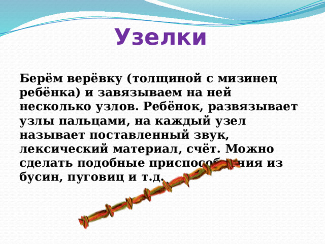 Узелки Берём верёвку (толщиной с мизинец ребёнка) и завязываем на ней несколько узлов. Ребёнок, развязывает узлы пальцами, на каждый узел называет поставленный звук, лексический материал, счёт. Можно сделать подобные приспособления из бусин, пуговиц и т.д. 