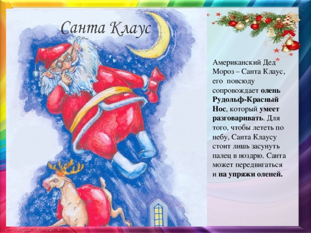 Американский Дед Мороз – Санта Клаус, его повсюду сопровождает  олень Рудольф-Красный Нос , который  умеет разговаривать . Для того, чтобы лететь по небу, Санта Клаусу стоит лишь засунуть палец в ноздрю. Санта может передвигаться и  на упряжи оленей.  