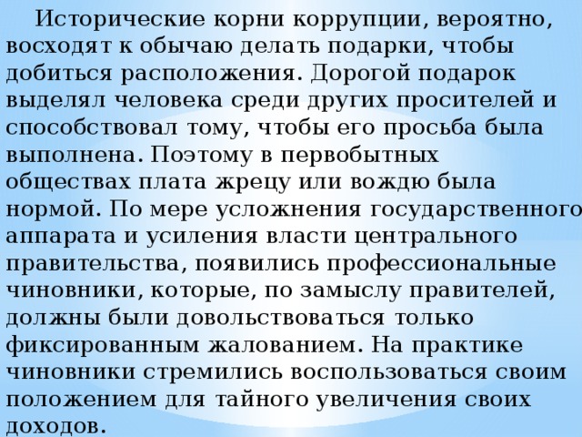 Исторические корни коррупции, вероятно, восходят к обычаю делать подарки, чтобы добиться расположения. Дорогой подарок выделял человека среди других просителей и способствовал тому, чтобы его просьба была выполнена. Поэтому в первобытных обществах плата жрецу или вождю была нормой. По мере усложнения государственного аппарата и усиления власти центрального правительства, появились профессиональные чиновники, которые, по замыслу правителей, должны были довольствоваться только фиксированным жалованием. На практике чиновники стремились воспользоваться своим положением для тайного увеличения своих доходов.