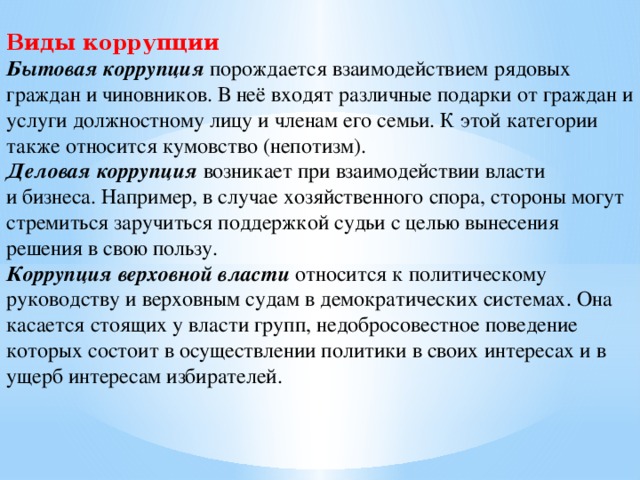 Виды коррупции Бытовая коррупция  порождается взаимодействием рядовых граждан и чиновников. В неё входят различные подарки от граждан и услуги должностному лицу и членам его семьи. К этой категории также относится кумовство (непотизм). Деловая коррупция  возникает при взаимодействии власти и бизнеса. Например, в случае хозяйственного спора, стороны могут стремиться заручиться поддержкой судьи с целью вынесения решения в свою пользу. Коррупция верховной власти  относится к политическому руководству и верховным судам в демократических системах. Она касается стоящих у власти групп, недобросовестное поведение которых состоит в осуществлении политики в своих интересах и в ущерб интересам избирателей.