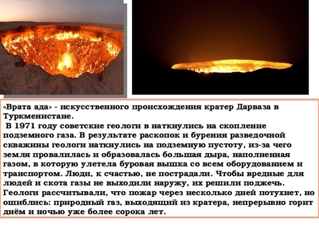«Врата ада» - искусственного происхождения кратер Дарваза в Туркменистане.  В 1971 году советские геологи в наткнулись на скопление подземного газа. В результате раскопок и бурения разведочной скважины геологи наткнулись на подземную пустоту, из-за чего земля провалилась и образовалась большая дыра, наполненная газом, в которую улетела буровая вышка со всем оборудованием и транспортом. Люди, к счастью, не пострадали. Чтобы вредные для людей и скота газы не выходили наружу, их решили поджечь. Геологи рассчитывали, что пожар через несколько дней потухнет, но ошиблись: природный газ, выходящий из кратера, непрерывно горит днём и ночью уже более сорока лет. 