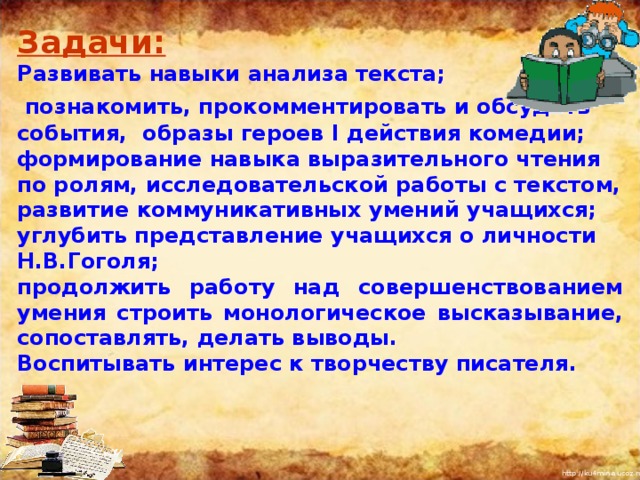 Задачи:  Развивать навыки анализа текста;  познакомить, прокомментировать и обсудить события, образы героев I действия комедии; формирование навыка выразительного чтения по ролям, исследовательской работы с текстом, развитие коммуникативных умений учащихся; углубить представление учащихся о личности Н.В.Гоголя; продолжить работу над совершенствованием умения строить монологическое высказывание, сопоставлять, делать выводы. Воспитывать интерес к творчеству писателя. I  