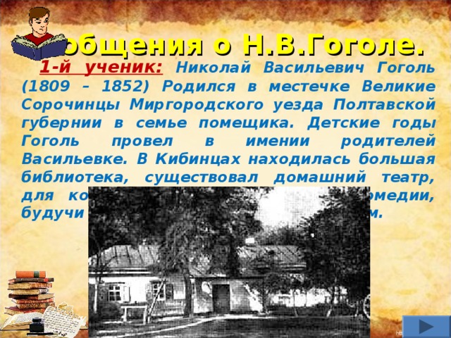 Сообщения о Н.В.Гоголе.  1-й ученик:  Николай Васильевич Гоголь (1809 – 1852)  Родился в местечке Великие Сорочинцы Миргородского уезда Полтавской губернии в семье помещика.  Детские годы Гоголь провел в имении родителей Васильевке. В Кибинцах находилась большая библиотека, существовал домашний театр, для которого отец Гоголь писал комедии, будучи также его актером и дирижером.   