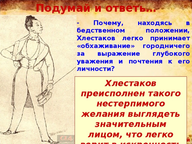 Подумай и ответь… - Почему, находясь в бедственном положении, Хлестаков легко принимает «обхаживание» городничего за выражение глубокого уважения и почтения к его личности? Хлестаков преисполнен такого нестерпимого желания выглядеть значительным лицом, что легко верит в искренность городничего. Хлестаков. Художник П.Боклевский 