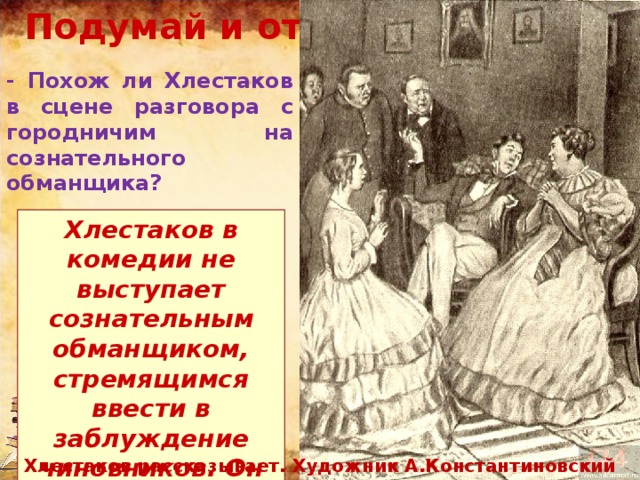 Подумай и ответь… - Похож ли Хлестаков в сцене разговора с городничим на сознательного обманщика? Хлестаков в комедии не выступает сознательным обманщиком, стремящимся ввести в заблуждение чиновников. Он далёк от мысли предстать перед ними ревизором. Хлестаков рассказывает. Художник А.Константиновский 