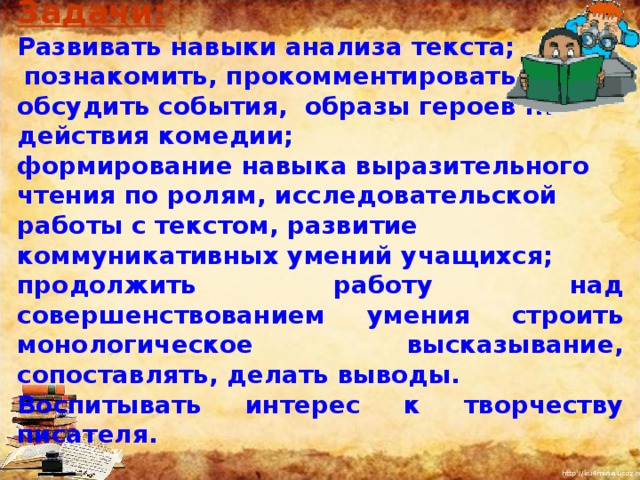 Задачи:  Развивать навыки анализа текста;  познакомить, прокомментировать и обсудить события, образы героев I II действия комедии; формирование навыка выразительного чтения по ролям, исследовательской работы с текстом, развитие коммуникативных умений учащихся; продолжить работу над совершенствованием умения строить монологическое высказывание, сопоставлять, делать выводы. Воспитывать интерес к творчеству писателя. I  