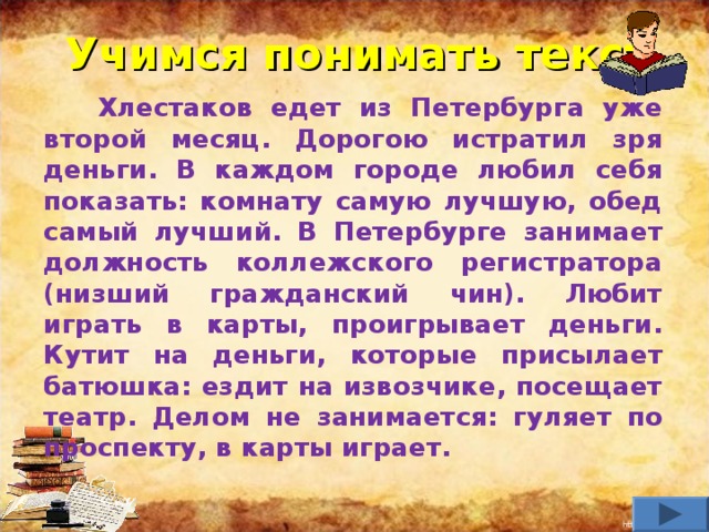 Учимся понимать текст  Хлестаков едет из Петербурга уже второй месяц. Дорогою истратил зря деньги. В каждом городе любил себя показать: комнату самую лучшую, обед самый лучший. В Петербурге занимает должность коллежского регистратора (низший гражданский чин). Любит играть в карты, проигрывает деньги. Кутит на деньги, которые присылает батюшка: ездит на извозчике, посещает театр. Делом не занимается: гуляет по проспекту, в карты играет.      