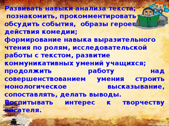 Задачи:  Развивать навыки анализа текста;  познакомить, прокомментировать и обсудить события, образы героев I V действия комедии; формирование навыка выразительного чтения по ролям, исследовательской работы с текстом, развитие коммуникативных умений учащихся; продолжить работу над совершенствованием умения строить монологическое высказывание, сопоставлять, делать выводы. Воспитывать интерес к творчеству писателя. I  