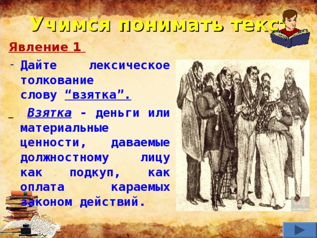 Учимся понимать текст Явление 1 Дайте лексическое толкование слову  “взятка”.   Взятка - деньги или материальные ценности, даваемые должностному лицу как подкуп, как оплата караемых законом действий.     