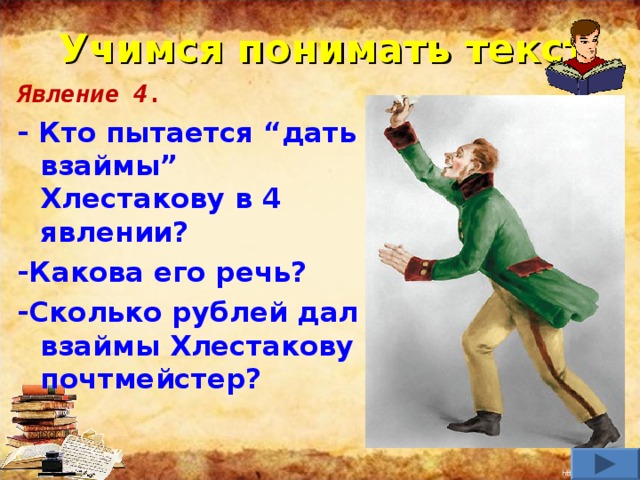 Учимся понимать текст Явление 4. - Кто пытается “дать взаймы” Хлестакову в 4 явлении? -Какова его речь? -Сколько рублей дал взаймы Хлестакову почтмейстер?    