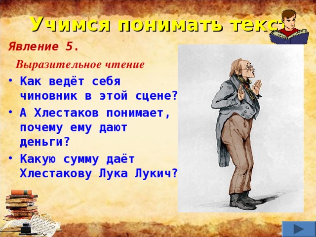 Учимся понимать текст Явление 5.  Выразительное чтение Как ведёт себя чиновник в этой сцене? А Хлестаков понимает, почему ему дают деньги? Какую сумму даёт Хлестакову Лука Лукич?     