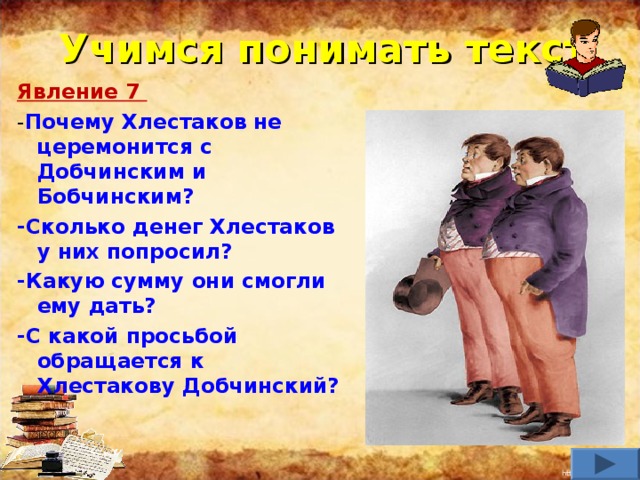 Учимся понимать текст Явление 7 - Почему Хлестаков не церемонится с Добчинским и Бобчинским? -Сколько денег Хлестаков у них попросил? -Какую сумму они смогли ему дать? -С какой просьбой обращается к Хлестакову Добчинский?     