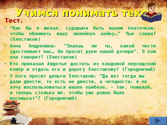 Учимся понимать текст Тест. “ Как бы я желал, сударыня быть вашим платочком, чтобы обнимать вашу лилейную шейку…” Чьи слова? (Хлестаков) Анна Андреевна: “Знаешь ли ты, какой чести удостоивает нас… Он просит руки нашей дочери”. О ком она говорит? (Хлестаков) Кто приказал Авдотье достать из кладовой персидский ковёр и отдать его в дорогу Хлестакову? (Городничий) У кого просит деньги Хлестаков: “Да вот тогда вы дали двести, то есть не двести, а четыреста: я не хочу воспользоваться вашею ошибкою, - так, пожалуй, и теперь столько же, чтобы уже ровно было восемьсот”? (Городничий)      