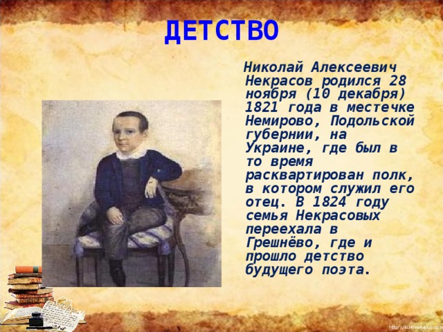 ДЕТСТВО    Николай Алексеевич Некрасов родился 28 ноября (10 декабря) 1821 года в местечке Немирово, Подольской губернии, на Украине, где был в то время расквартирован полк, в котором служил его отец. В 1824 году семья Некрасовых переехала в Грешнёво, где и прошло детство будущего поэта. 