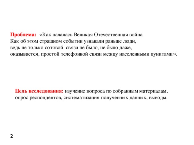 Проблема:  « Как началась Великая Отечественная война. Как об этом страшном событии узнавали раньше люди, ведь не только сотовой связи не было, не было даже, оказывается, простой телефонной связи между населенными пунктами » . Цель исследования: изучение вопроса по собранным материалам, опрос респондентов, систематизация полученных данных, выводы. 2 