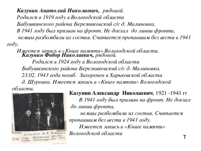 Казунин Анатолий Николаевич,  рядовой. Родился в 1919 году в Вологодской области Бабушкинского района Березниковский с/с д. Малиновка. В 1941 году был призван на фронт. Не доехал до линии фронта,  немцы разбомбили их состав. Считается пропавшим без вести в 1941 году. Имеется запись в «Книге памяти» Вологодской области. Казунин Федор Николаевич,  рядовой.   Родился в 1924 году в Вологодской области Бабушкинского района Березниковский с/с д. Малиновка. 23.02. 1943 года погиб. Захоронен в Харьковской области д. Шуровка. Имеется запись в «Книге памяти» Вологодской области. Казунин Александр Николаевич , 1921 -1941 гг В 1941 году был призван на фронт. Не доехал до линии фронта,  немцы разбомбили их состав. Считается пропавшим без вести в 1941 году. Имеется запись в «Книге памяти» Вологодской области 7 