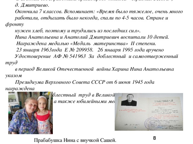 Харина (Голубцова) Нина Анатольевна (18.09.1929)  В военные годы работала бригадиром колхоза «Красная Звезда», д. Дмитриево. Окончила 7 классов. Вспоминает: «Время было тяжелое, очень много работали, отдыхать было некогда, спали по 4-5 часов. Стране и фронту нужен хлеб, поэтому и трудились из последних сил». Нина Анатольевна и Анатолий Дмитриевич воспитали 10 детей.  Награждена медалью «Медаль материнства» II степени.  23 января 1963года Е № 209958. 26 января 1995 года вручено Удостоверение АФ № 541963 За доблестный и самоотверженный труд в период Великой Отечественной войны Харина Нина Анатольевна указом Президиума Верховного Совета СССР от 6 июня 1945 года награждена медалью «За доблестный труд в Великой Отечественной войне 1941 – 1945 гг.», а также юбилейными медалями. 8 Прабабушка Нина с внучкой Сашей. 