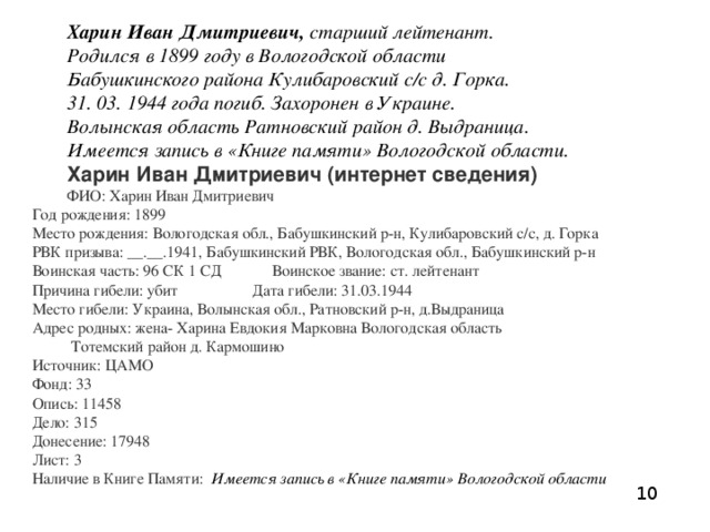 Харин Иван Дмитриевич,  старший лейтенант. Родился в 1899 году в Вологодской области Бабушкинского района Кулибаровский с/с д. Горка. 31. 03. 1944 года погиб. Захоронен в Украине. Волынская область Ратновский район д. Выдраница. Имеется запись в «Книге памяти» Вологодской области. Харин Иван Дмитриевич (интернет сведения) ФИО: Харин Иван Дмитриевич  Год рождения: 1899  Место рождения: Вологодская обл., Бабушкинский р-н, Кулибаровский с/с, д. Горка  РВК призыва: __.__.1941, Бабушкинский РВК, Вологодская обл., Бабушкинский р-н  Воинская часть: 96 СК 1 СД Воинское звание: ст. лейтенант  Причина гибели: убит Дата гибели: 31.03.1944  Место гибели: Украина, Волынская обл., Ратновский р-н, д.Выдраница  Адрес родных: жена- Харина Евдокия Марковна Вологодская область  Тотемский район д. Кармошино   Источник: ЦАМО  Фонд: 33  Опись: 11458  Дело: 315  Донесение: 17948  Лист: 3  Наличие в Книге Памяти:  Имеется запись в «Книге памяти» Вологодской области   10 