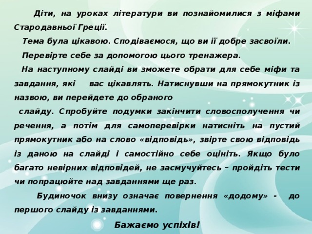  Діти, на уроках літератури ви познайомилися з міфами Стародавньої Греції.  Тема була цікавою. Сподіваємося, що ви її добре засвоїли.  Перевірте себе за допомогою цього тренажера.  На наступному слайді ви зможете обрати для себе міфи та завдання, які вас цікавлять. Натиснувши на прямокутник із назвою, ви перейдете до обраного  слайду. Спробуйте подумки закінчити словосполучення чи речення, а потім для самоперевірки натисніть на пустий прямокутник або на слово «відповідь», звірте свою відповідь із даною на слайді і самостійно себе оцініть. Якщо було багато невірних відповідей, не засмучуйтесь – пройдіть тести чи попрацюйте над завданнями ще раз.  Будиночок внизу означає повернення «додому» - до першого слайду із завданнями. Бажаємо успіхів!  