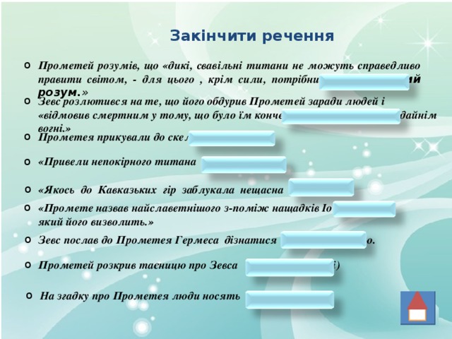 Закінчити речення Прометей розумів, що «дикі, свавільні титани не можуть справедливо правити світом, - для цього , крім сили, потрібний ще світлий розум. » Зевс розлютився на те, що його обдурив Прометей заради людей і «відмовив смертним у тому, що було їм конче потрібне , - у життєдайнім вогні.» Прометея прикували до скелі Кавказу. «Привели непокірного титана Сила і Влада.» «Якось до Кавказьких гір заблукала нещасна Іо.» «Промете назвав найславетнішого з-поміж нащадків Іо - Геракла, який його визволить.» Зевс послав до Прометея Гермеса дізнатися про свою долю. Прометей розкрив таєницю про Зевса Феміді (матері) На згадку про Прометея люди носять каблучки. 