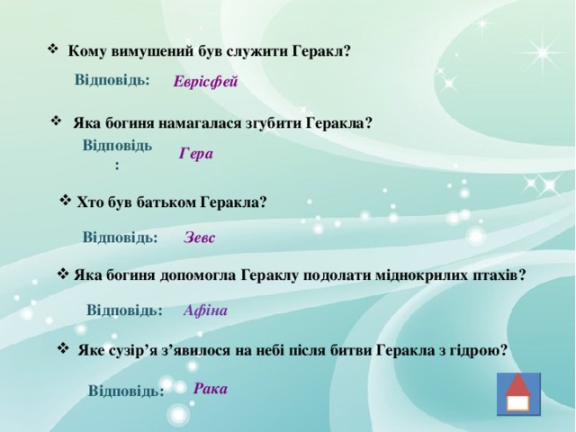  Кому вимушений був служити Геракл? Відповідь: Еврісфей  Яка богиня намагалася згубити Геракла? Гера Відповідь: Хто був батьком Геракла? Зевс Відповідь: Яка богиня допомогла Гераклу подолати міднокрилих птахів? Відповідь: Афіна Яке сузір ’ я з ’ явилося на небі після битви Геракла з гідрою? Рака Відповідь: 