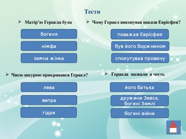 Тести Матір’ю Геракла була Чому Геракл виконував накази Еврісфея? богиня поважав Еврісфея німфа був його боржником спокутував провину земна жінка Геракла назвали в честь Чиєю шкурою прикривався Геракл? його батька лева вепра дружини Зевса, богині Землі гідри богині війни 