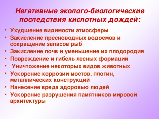 Негативные эколого-биологические последствия кислотных дождей: Ухудшение видимости атмосферы Закисление пресноводных водоемов и сокращение запасов рыб Закисление почв и уменьшение их плодородия Повреждение и гибель лесных формаций  Уничтожение некоторых видов животных Ускорение коррозии мостов, плотин, металлических конструкций Нанесение вреда здоровью людей Ускорение разрушения памятников мировой архитектуры   