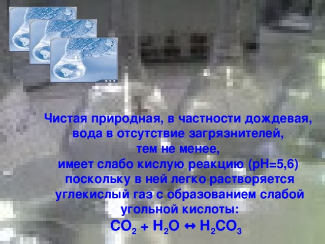 Чистая природная, в частности дождевая, вода в отсутствие загрязнителей, тем не менее, имеет слабо кислую реакцию ( pH =5,6) поскольку в ней легко растворяется углекислый газ с образованием слабой угольной кислоты: СО 2 + Н 2 О ↔ Н 2 СО 3  