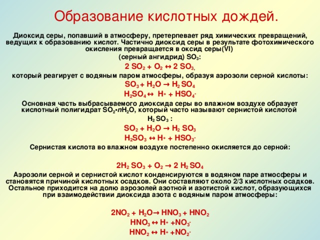 Образование кислотных дождей.  Диоксид серы, попавший в атмосферу, претерпевает ряд химических превращений, ведущих к образованию кислот. Частично диоксид серы в результате фотохимического окисления превращается в оксид серы(VI) (серный ангидрид) SО 3 : 2 SO 2 + O 2  ↔ 2 SО 3 , который реагирует с водяным паром атмосферы, образуя аэрозоли серной кислоты: SО 3  + H 2 O → H 2 SО 4 H 2 SО 4 ↔ H + + H SО 4 - Основная часть выбрасываемого диоксида серы во влажном воздухе образует кислотный полигидрат SO 2 • n H 2 O, который часто называют сернистой кислотой H 2 SО 3 : SO 2 + H 2 O → H 2  SО 3 H 2 SО 3  ↔ H + + H SО 3 - Сернистая кислота во влажном воздухе постепенно окисляется до серной:  2H 2  SО 3  + O 2  → 2 H 2 SО 4 Аэрозоли серной и сернистой кислот конденсируются в водяном паре атмосферы и становятся причиной кислотных осадков. Они составляют около 2/3 кислотных осадков. Остальное приходится на долю аэрозолей азотной и азотистой кислот, образующихся при взаимодействии диоксида азота с водяным паром атмосферы:  2NO 2 + H 2 O → HNO 3 + HNO 2  HNO 3 ↔ H + +NO 3 - HNO 2 ↔ H + +NO 2 -  