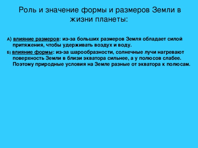 Роль и значение формы и размеров Земли в жизни планеты: А ) влияние размеров : из-за больших размеров Земля обладает силой притяжения, чтобы удерживать воздух и воду. Б) влияние формы : из-за шарообразности, солнечные лучи нагревают поверхность Земли в близи экватора сильнее, а у полюсов слабее. Поэтому природные условия на Земле разные от экватора к полюсам.    