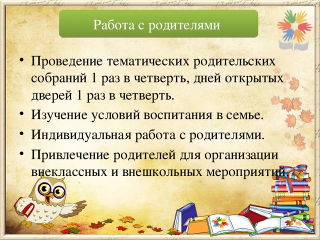 Работа с родителями Проведение тематических родительских собраний 1 раз в четверть, дней открытых дверей 1 раз в четверть. Изучение условий воспитания в семье. Индивидуальная работа с родителями. Привлечение родителей для организации внеклассных и внешкольных мероприятий. 