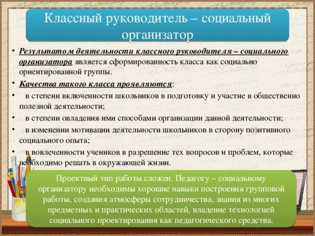 Классный руководитель – социальный организатор Результатом деятельности классного руководителя – социального организатора является сформированность класса как социально ориентированной группы. Качества такого класса проявляются :  в степени включенности школьников в подготовку и участие в общественно полезной деятельности;  в степени овладения ими способами организации данной деятельности;  в изменении мотивации деятельности школьников в сторону позитивного социального опыта;  в вовлеченности учеников в разрешение тех вопросов и проблем, которые необходимо решать в окружающей жизни. Проектный тип работы сложен. Педагогу – социальному организатору необходимы хорошие навыки построения групповой работы, создания атмосферы сотрудничества, знания из многих предметных и практических областей, владение технологией социального проектирования как педагогического средства . 