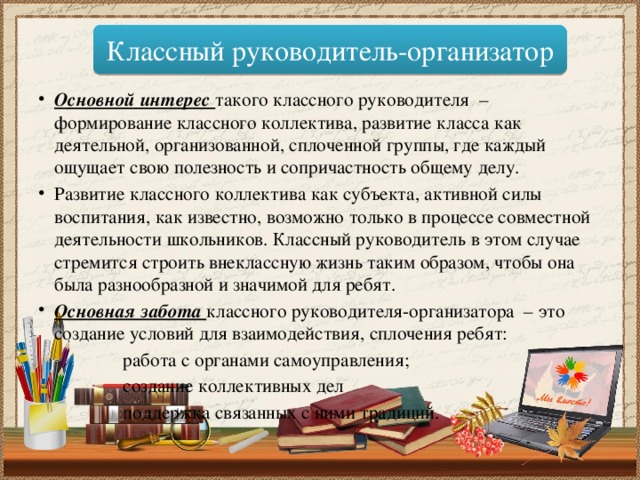 Классный руководитель-организатор Основной интерес такого классного руководителя – формирование классного коллектива, развитие класса как деятельной, организованной, сплоченной группы, где каждый ощущает свою полезность и сопричастность общему делу. Развитие классного коллектива как субъекта, активной силы воспитания, как известно, возможно только в процессе совместной деятельности школьников. Классный руководитель в этом случае стремится строить внеклассную жизнь таким образом, чтобы она была разнообразной и значимой для ребят. Основная забота классного руководителя-организатора – это создание условий для взаимодействия, сплочения ребят:  работа с органами самоуправления;  создание коллективных дел  поддержка связанных с ними традиций. 