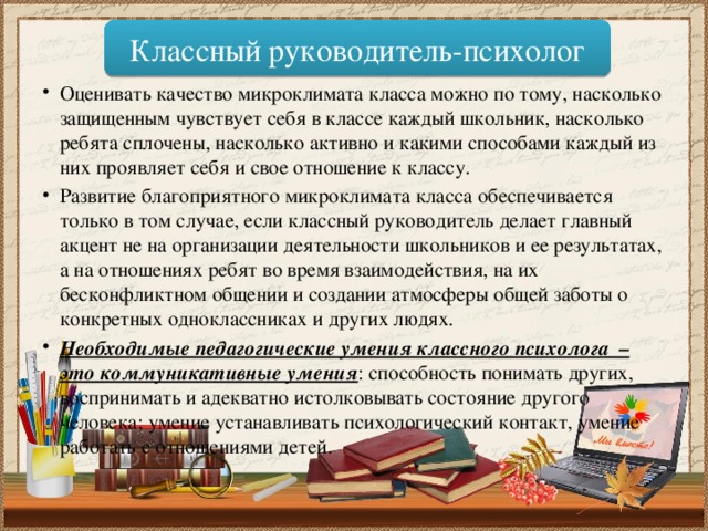 Классный руководитель-психолог Оценивать качество микроклимата класса можно по тому, насколько защищенным чувствует себя в классе каждый школьник, насколько ребята сплочены, насколько активно и какими способами каждый из них проявляет себя и свое отношение к классу. Развитие благоприятного микроклимата класса обеспечивается только в том случае, если классный руководитель делает главный акцент не на организации деятельности школьников и ее результатах, а на отношениях ребят во время взаимодействия, на их бесконфликтном общении и создании атмосферы общей заботы о конкретных одноклассниках и других людях. Необходимые педагогические умения классного психолога – это коммуникативные умения : способность понимать других, воспринимать и адекватно истолковывать состояние другого человека; умение устанавливать психологический контакт, умение работать с отношениями детей. 