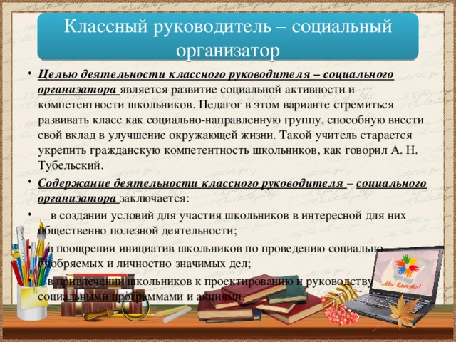 Классный руководитель – социальный организатор Целью деятельности классного руководителя – социального организатора является развитие социальной активности и компетентности школьников. Педагог в этом варианте стремиться развивать класс как социально-направленную группу, способную внести свой вклад в улучшение окружающей жизни. Такой учитель старается укрепить гражданскую компетентность школьников, как говорил А. Н. Тубельский. Содержание деятельности классного руководителя – социального организатора заключается:  в создании условий для участия школьников в интересной для них общественно полезной деятельности;  в поощрении инициатив школьников по проведению социально одобряемых и личностно значимых дел;  в привлечении школьников к проектированию и руководству социальными программами и акциями. 