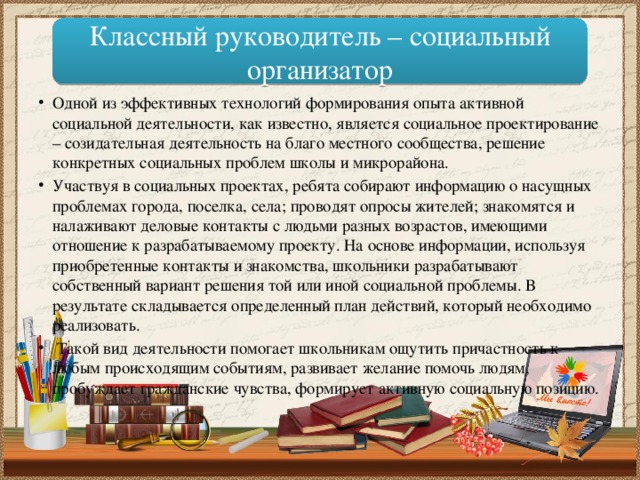 Классный руководитель – социальный организатор Одной из эффективных технологий формирования опыта активной социальной деятельности, как известно, является социальное проектирование – созидательная деятельность на благо местного сообщества, решение конкретных социальных проблем школы и микрорайона. Участвуя в социальных проектах, ребята собирают информацию о насущных проблемах города, поселка, села; проводят опросы жителей; знакомятся и налаживают деловые контакты с людьми разных возрастов, имеющими отношение к разрабатываемому проекту. На основе информации, используя приобретенные контакты и знакомства, школьники разрабатывают собственный вариант решения той или иной социальной проблемы. В результате складывается определенный план действий, который необходимо реализовать.  Такой вид деятельности помогает школьникам ощутить причастность к любым происходящим событиям, развивает желание помочь людям, пробуждает гражданские чувства, формирует активную социальную позицию. 