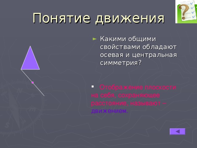 Понятие движения Какими общими свойствами обладают осевая и центральная симметрия?  Отображение плоскости на себя, сохраняющее расстояние, называют – движением. 