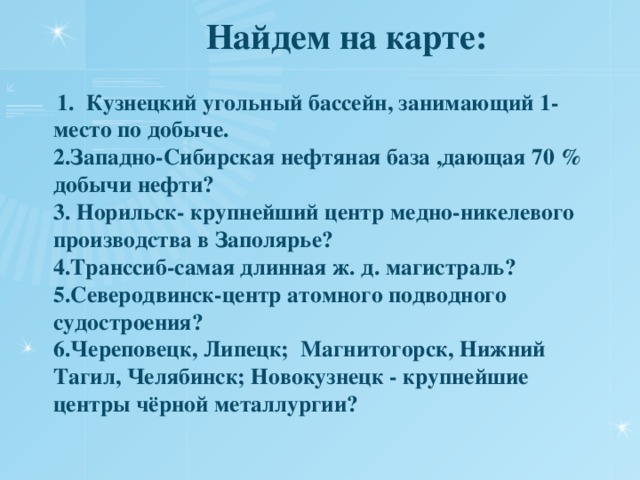 Найдем на карте:  1. Кузнецкий угольный бассейн, занимающий 1- место по добыче.  2.Западно-Сибирская нефтяная база ,дающая 70 % добычи нефти?  3. Норильск- крупнейший центр медно-никелевого производства в Заполярье?  4.Транссиб-самая длинная ж. д. магистраль?  5.Северодвинск-центр атомного подводного судостроения?  6.Череповецк, Липецк; Магнитогорск, Нижний Тагил, Челябинск; Новокузнецк - крупнейшие центры чёрной металлургии?   