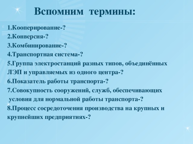  Вспомним термины: 1.Кооперирование-? 2.Конверсия-? 3.Комбинирование-? 4.Транспортная система-? 5.Группа электростанций разных типов, объединённых ЛЭП и управляемых из одного центра-? 6.Показатель работы транспорта-? 7.Совокупность сооружений, служб, обеспечивающих  условия для нормальной работы транспорта-? 8.Процесс сосредоточения производства на крупных и крупнейших предприятиях-? 