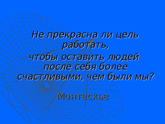    Не прекрасна ли цель работать,  чтобы оставить людей после себя более счастливыми, чем были мы?  Монтескье 