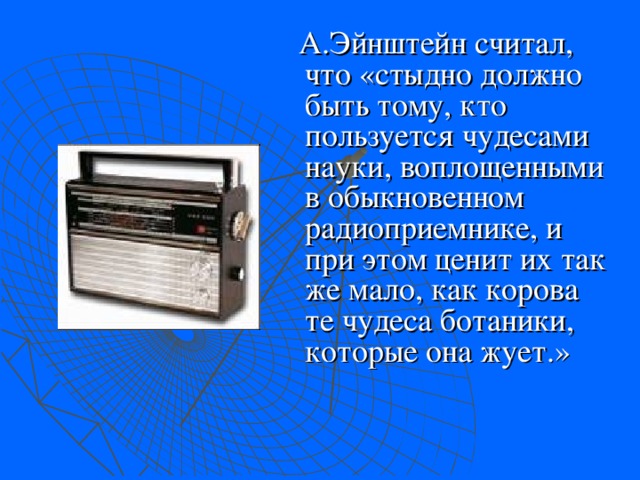  А.Эйнштейн считал, что «стыдно должно быть тому, кто пользуется чудесами науки, воплощенными в обыкновенном радиоприемнике, и при этом ценит их так же мало, как корова те чудеса ботаники, которые она жует.» 