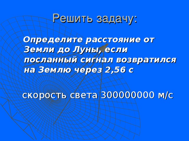 Решить задачу:  Определите расстояние от Земли до Луны, если посланный сигнал возвратился на Землю через 2,56 с   скорость света 300000000 м/с 