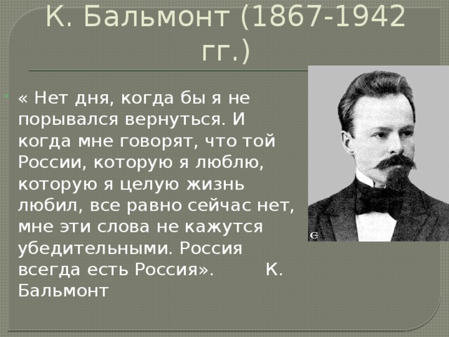 К. Бальмонт (1867-1942 гг.) « Нет дня, когда бы я не порывался вернуться. И когда мне говорят, что той России, которую я люблю, которую я целую жизнь любил, все равно сейчас нет, мне эти слова не кажутся убедительными. Россия всегда есть Россия». К. Бальмонт 