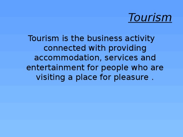 Tourism Tourism is the business activity connected with providing accommodation, services and entertainment for people who are visiting a place for pleasure . 