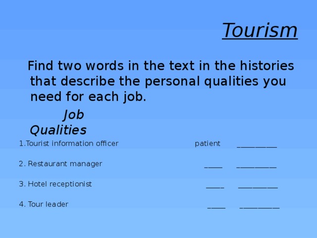Tourism  Find two words in the text in the histories that describe the personal qualities you need for each job.  Job  Qualities 1.Tourist information officer patient ___________ 2. Restaurant manager _____ ___________ 3. Hotel receptionist _____ ___________ 4. Tour leader _____ ___________ 