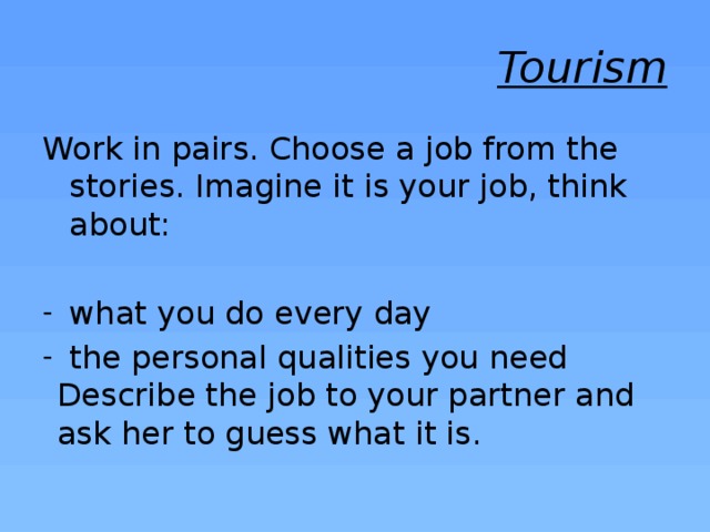 Tourism Work in pairs. Choose a job from the stories. Imagine it is your job, think about: what you do every day the personal qualities you need Describe the job to your partner and ask her to guess what it is. 