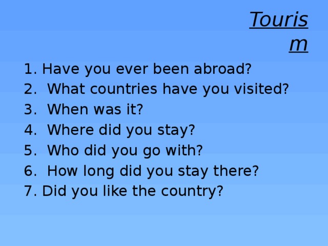 Tourism Have you ever been abroad?  What countries have you visited?  When was it?  Where did you stay?  Who did you go with?  How long did you stay there? Did you like the country? 