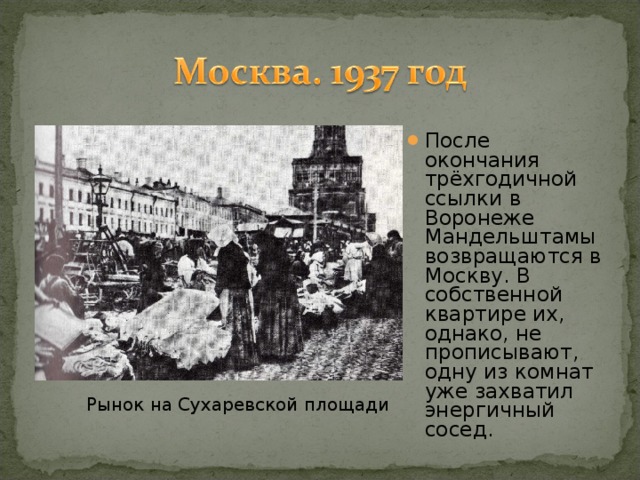 После окончания трёхгодичной ссылки в Воронеже Мандельштамы возвращаются в Москву. В собственной квартире их, однако, не прописывают, одну из комнат уже захватил энергичный сосед.